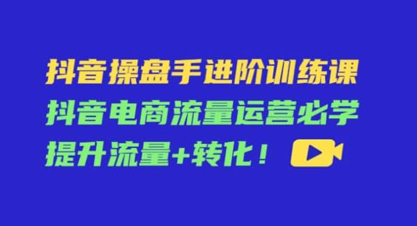 抖音操盘手进阶训练课：抖音电商流量运营必学，提升流量 转化