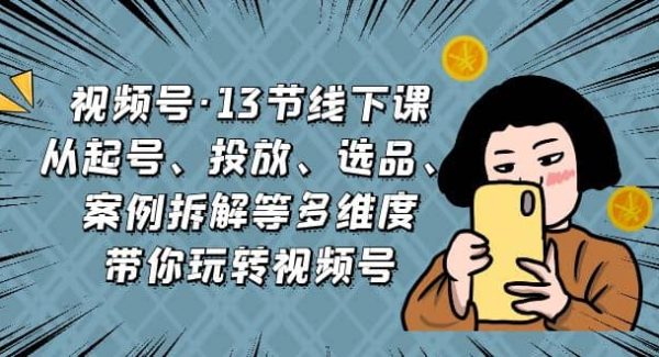 视频号·13节线下课，从起号、投放、选品、案例拆解等多维度带你玩转视频号