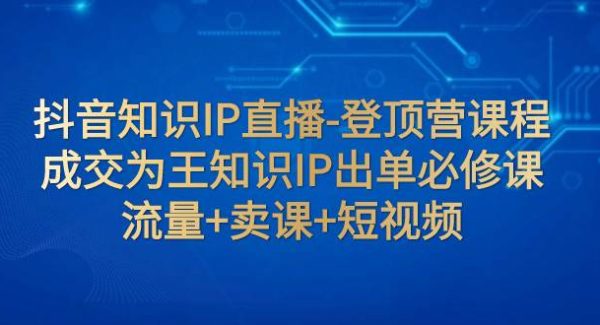 抖音知识IP直播-登顶营课程：成交为王知识IP出单必修课  流量 卖课 短视频